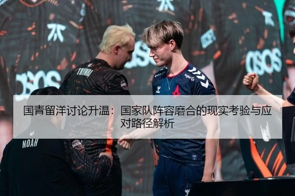 国青留洋讨论升温：国家队阵容磨合的现实考验与应对路径解析