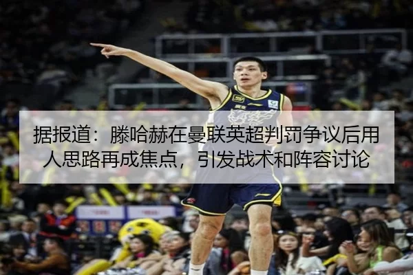 据报道：滕哈赫在曼联英超判罚争议后用人思路再成焦点，引发战术和阵容讨论