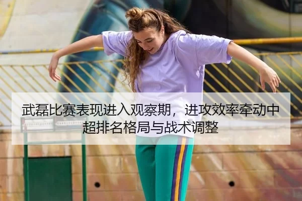 武磊比赛表现进入观察期，进攻效率牵动中超排名格局与战术调整