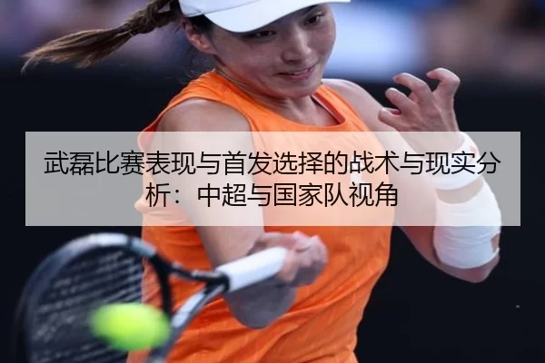 武磊比赛表现与首发选择的战术与现实分析：中超与国家队视角